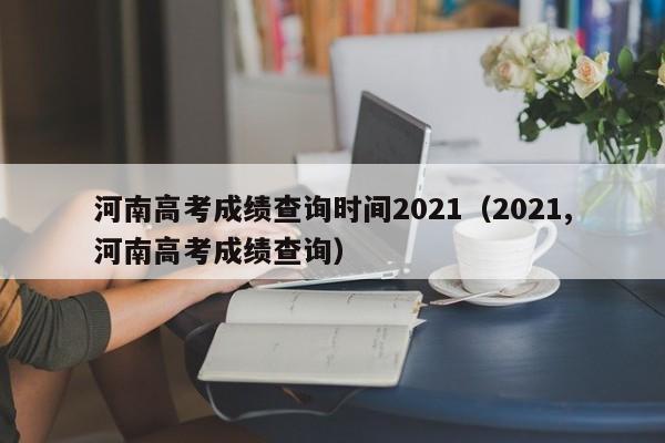 河南高考成绩查询时间2021(2021,河南高考成绩查询)